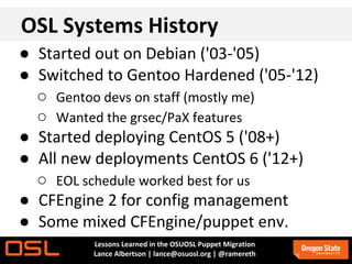OSL Systems History
● Started out on Debian ('03-'05)
● Switched to Gentoo Hardened ('05-'12)
  ○ Gentoo devs on staff (mostly me)
  ○ Wanted the grsec/PaX features
● Started deploying CentOS 5 ('08+)
● All new deployments CentOS 6 ('12+)
  ○ EOL schedule worked best for us
● CFEngine 2 for config management
● Some mixed CFEngine/puppet env.
         Lessons Learned in the OSUOSL Puppet Migration
         Lance Albertson | lance@osuosl.org | @ramereth
 