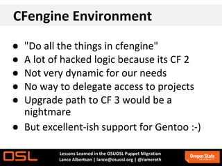 CFengine Environment
● "Do all the things in cfengine"
● A lot of hacked logic because its CF 2
● Not very dynamic for our needs
● No way to delegate access to projects
● Upgrade path to CF 3 would be a
  nightmare
● But excellent-ish support for Gentoo :-)

          Lessons Learned in the OSUOSL Puppet Migration
          Lance Albertson | lance@osuosl.org | @ramereth
 