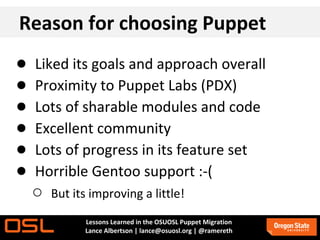 Reason for choosing Puppet
●   Liked its goals and approach overall
●   Proximity to Puppet Labs (PDX)
●   Lots of sharable modules and code
●   Excellent community
●   Lots of progress in its feature set
●   Horrible Gentoo support :-(
    ○   But its improving a little!
              Lessons Learned in the OSUOSL Puppet Migration
              Lance Albertson | lance@osuosl.org | @ramereth
 