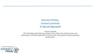©	- Konnect	Prime	2008	- 2017
Lessons	Learned:
The	knowledge	gained	during	a	project	which	shows	how	project	events	were	
addressed	or	should	be	addressed	in	the	future	for	the	purpose	of	improving	future	
performance.	
Konnect	Primes	
Lessons	Learned	
A	Typical	Approach
 