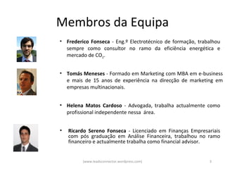 Membros da Equipa
• Frederico Fonseca - Eng.º Electrotécnico de formação, trabalhou
  sempre como consultor no ramo da eficiência energética e
  mercado de CO2.


• Tomás Meneses - Formado em Marketing com MBA em e-business
  e mais de 15 anos de experiência na direcção de marketing em
  empresas multinacionais.


• Helena Matos Cardoso - Advogada, trabalha actualmente como
  profissional independente nessa área.


•   Ricardo Sereno Fonseca - Licenciado em Finanças Empresariais
    com pós graduação em Análise Financeira, trabalhou no ramo
    financeiro e actualmente trabalha como financial advisor.


         (www.leadsconnector.wordpress.com)                 3
 
