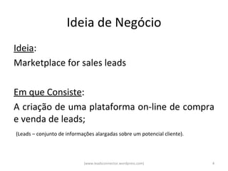 Ideia de Negócio
Ideia:
Marketplace for sales leads

Em que Consiste:
A criação de uma plataforma on-line de compra
e venda de leads;
(Leads – conjunto de informações alargadas sobre um potencial cliente).




                            (www.leadsconnector.wordpress.com)            4
 