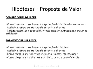 Hipóteses – Proposta de Valor
COMPRADORES DE LEADS:

- Como resolver o problema da angariação de clientes das empresas
- Reduzir o tempo de procura de potenciais clientes
- Facilitar o acesso a Leads específicas para um determinado sector de
actividade

FORNECEDORES DE LEADS:

- Como resolver o problema da angariação de clientes
- Reduzir o tempo de procura de potenciais clientes
- Como chegar a mais clientes, incluindo clientes internacionais
- Como chegar a mais clientes a um baixo custo e com eficiência

                        (www.leadsconnector.wordpress.com)           6
 