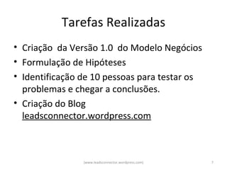 Tarefas Realizadas
• Criação da Versão 1.0 do Modelo Negócios
• Formulação de Hipóteses
• Identificação de 10 pessoas para testar os
  problemas e chegar a conclusões.
• Criação do Blog
  leadsconnector.wordpress.com



                (www.leadsconnector.wordpress.com)   7
 