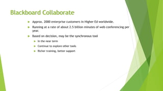 Blackboard Collaborate
 Approx. 2000 enterprise customers in Higher Ed worldwide.
 Running at a rate of about 2.5 billion minutes of web conferencing per
year.
 Based on decision, may be the synchronous tool
 In the near term
 Continue to explore other tools
 Richer training, better support
 