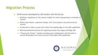 Migration Process
 30-40 courses developed by LMS vendors with NU faculty
 Building a repository of rich content models for reuse/repurposing in remainder of
courses
 Define style sheets, responsive design, html-5 principles to be used across all
courses
 Create best-in-show courses that reflect the leading edge of new LMS capabilities
 Refining automated process for migrating courses from legacy eCollege LMS
 “Training the Trainer”- Vendor providing close collaboration with NU staff as
courses developed so all future courses fully exploit LMS capabilities
 