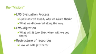 Re-”Vision”
LMS Evaluation Process
Questions we asked, why we asked them?
What we discovered along the way
LMS Migration
What will it look like, when will we get
there?
Restructure of resources
How we will get there?
 