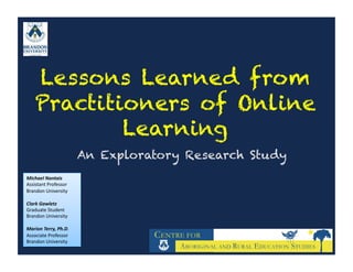 Lessons Learned from
     Practitioners of Online
             Learning
                                An Exploratory Research Study
Michael	
  Nantais	
  
Assistant	
  Professor	
  
Brandon	
  University	
  

Clark	
  Gawletz	
  
Graduate	
  Student	
  
Brandon	
  University	
  

Marion	
  Terry,	
  Ph.D.	
  
Associate	
  Professor	
  
Brandon	
  University	
  	
  
 