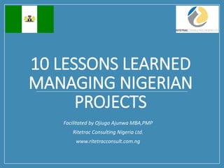 10 LESSONS LEARNED
MANAGING NIGERIAN
PROJECTS
Facilitated by Ojiugo Ajunwa MBA,PMP
Ritetrac Consulting Nigeria Ltd.
www.ritetracconsult.com.ng
 