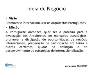 Ideia de Negócio
• Visão
Promover e internacionalizar os Arquitectos Portugueses.
• Missão
A Portuguese Architect, quer ser o parceiro para a
divulgação dos Arquitectos em mercados estratégicos,
promover a divulgação de oportunidades de negócio
internacionais, preparação de participação em Feiras e
outros certames, ajudar na definição e no
desenvolvimento de estratégias de internacionalização.



                                        portuguese ARCHITECT
 
