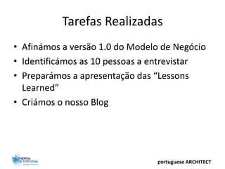 Tarefas Realizadas
• Afinámos a versão 1.0 do Modelo de Negócio
• Identificámos as 10 pessoas a entrevistar
• Preparámos a apresentação das “Lessons
  Learned”
• Criámos o nosso Blog




                                portuguese ARCHITECT
 