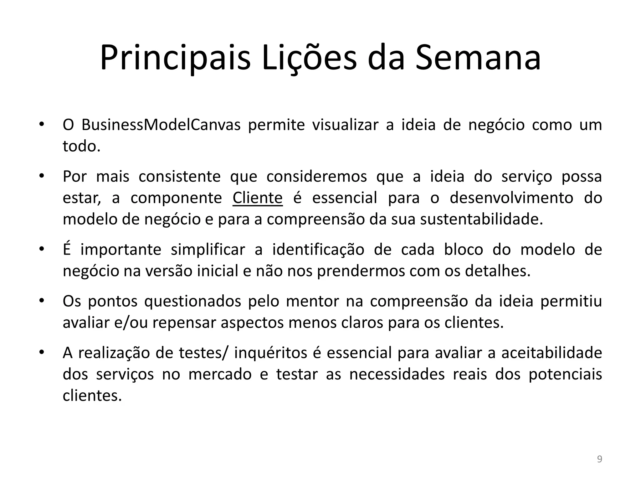Principais Lições da Semana
• O BusinessModelCanvas permite visualizar a ideia de negócio como um
  todo.
• Por mais consistente que consideremos que a ideia do serviço possa
  estar, a componente Cliente é essencial para o desenvolvimento do
  modelo de negócio e para a compreensão da sua sustentabilidade.
• É importante simplificar a identificação de cada bloco do modelo de
  negócio na versão inicial e não nos prendermos com os detalhes.
• Os pontos questionados pelo mentor na compreensão da ideia permitiu
  avaliar e/ou repensar aspectos menos claros para os clientes.
• A realização de testes/ inquéritos é essencial para avaliar a aceitabilidade
  dos serviços no mercado e testar as necessidades reais dos potenciais
  clientes.


                                                                             9
 
