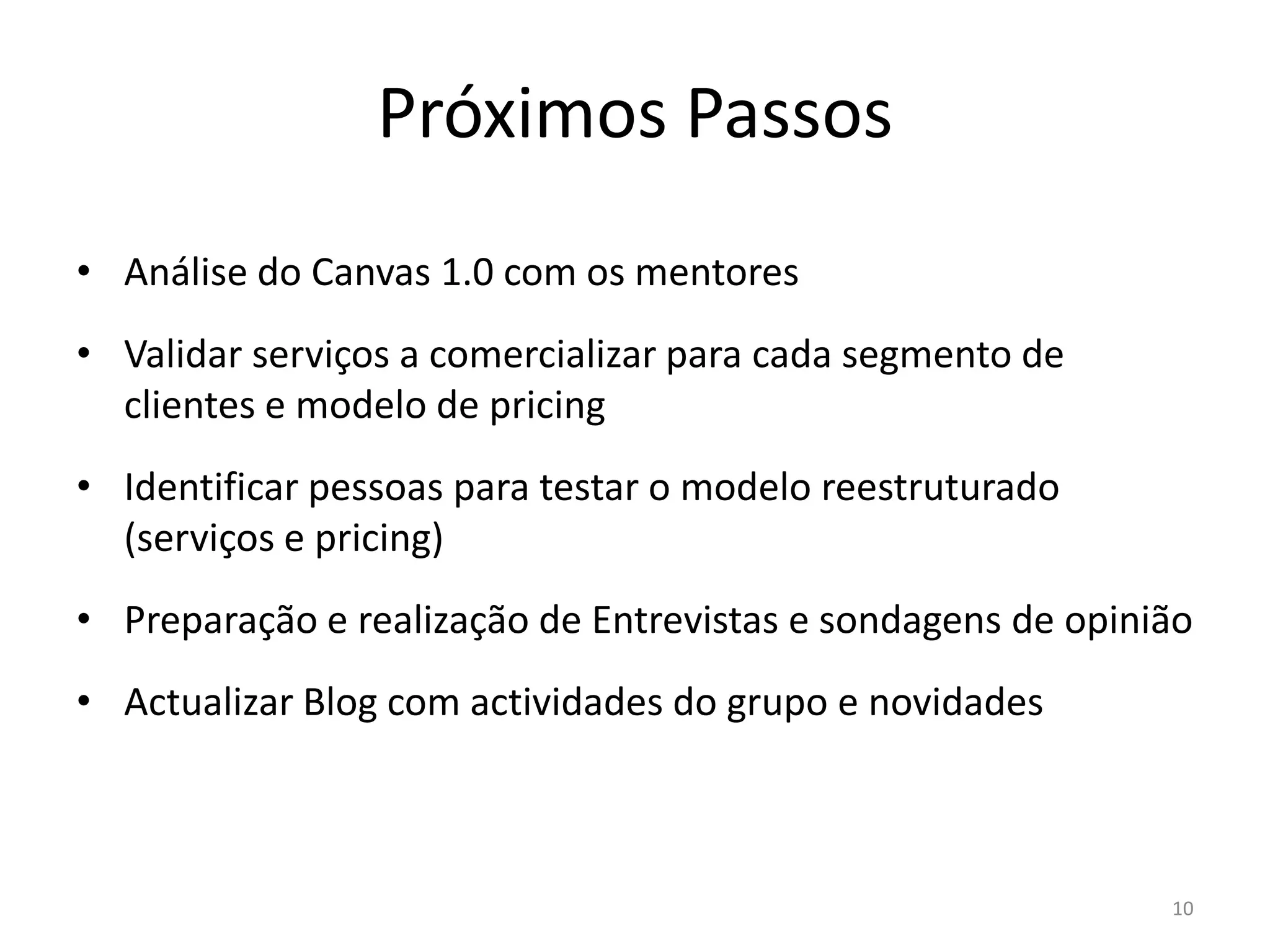 Próximos Passos
• Análise do Canvas 1.0 com os mentores
• Validar serviços a comercializar para cada segmento de
  clientes e modelo de pricing
• Identificar pessoas para testar o modelo reestruturado
  (serviços e pricing)
• Preparação e realização de Entrevistas e sondagens de opinião
• Actualizar Blog com actividades do grupo e novidades



                                                             10
 