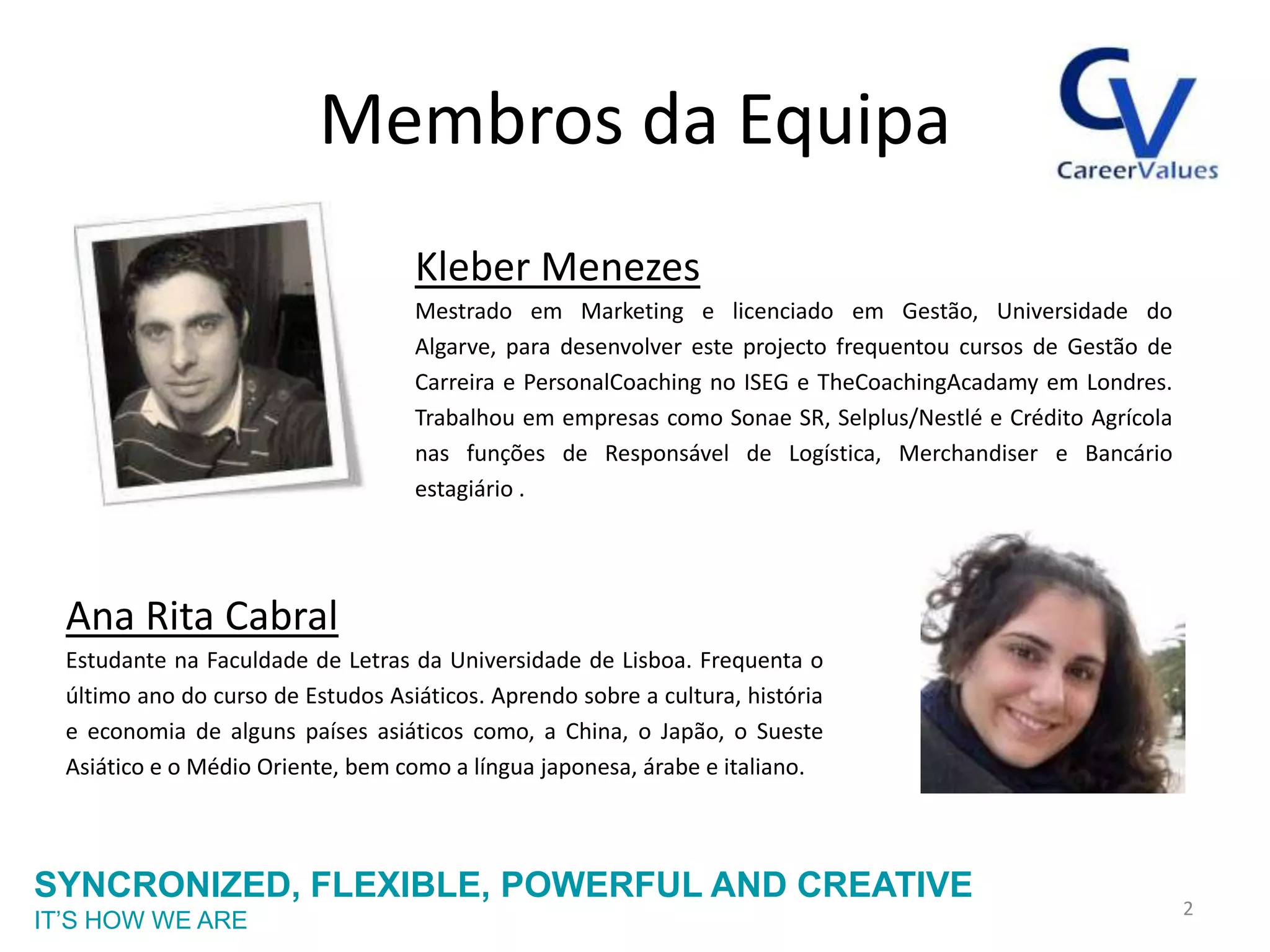 Membros da Equipa
                                    Kleber Menezes
                                    Mestrado em Marketing e licenciado em Gestão, Universidade do
                                    Algarve, para desenvolver este projecto frequentou cursos de Gestão de
                                    Carreira e PersonalCoaching no ISEG e TheCoachingAcadamy em Londres.
                                    Trabalhou em empresas como Sonae SR, Selplus/Nestlé e Crédito Agrícola
                                    nas funções de Responsável de Logística, Merchandiser e Bancário
                                    estagiário .




  Ana Rita Cabral
  Estudante na Faculdade de Letras da Universidade de Lisboa. Frequenta o
  último ano do curso de Estudos Asiáticos. Aprendo sobre a cultura, história
  e economia de alguns países asiáticos como, a China, o Japão, o Sueste
  Asiático e o Médio Oriente, bem como a língua japonesa, árabe e italiano.



SYNCRONIZED, FLEXIBLE, POWERFUL AND CREATIVE
                                                                                                             2
IT’S HOW WE ARE
 