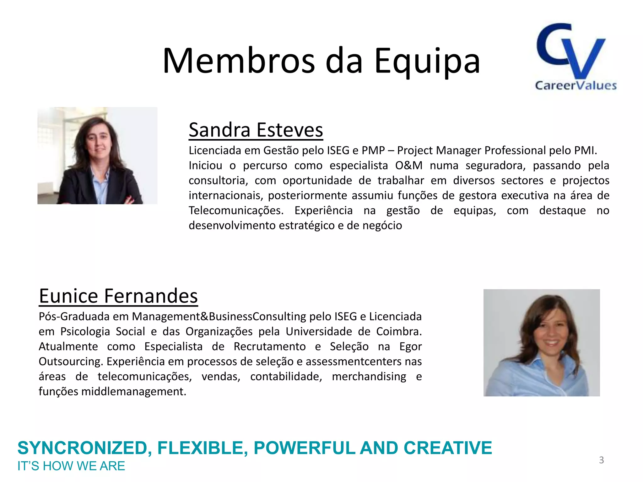 Membros da Equipa
                              Sandra Esteves
                              Licenciada em Gestão pelo ISEG e PMP – Project Manager Professional pelo PMI.
                              Iniciou o percurso como especialista O&M numa seguradora, passando pela
                              consultoria, com oportunidade de trabalhar em diversos sectores e projectos
                              internacionais, posteriormente assumiu funções de gestora executiva na área de
                              Telecomunicações. Experiência na gestão de equipas, com destaque no
                              desenvolvimento estratégico e de negócio




  Eunice Fernandes
  Pós-Graduada em Management&BusinessConsulting pelo ISEG e Licenciada
  em Psicologia Social e das Organizações pela Universidade de Coimbra.
  Atualmente como Especialista de Recrutamento e Seleção na Egor
  Outsourcing. Experiência em processos de seleção e assessmentcenters nas
  áreas de telecomunicações, vendas, contabilidade, merchandising e
  funções middlemanagement.



SYNCRONIZED, FLEXIBLE, POWERFUL AND CREATIVE
                                                                                                         3
IT’S HOW WE ARE
 