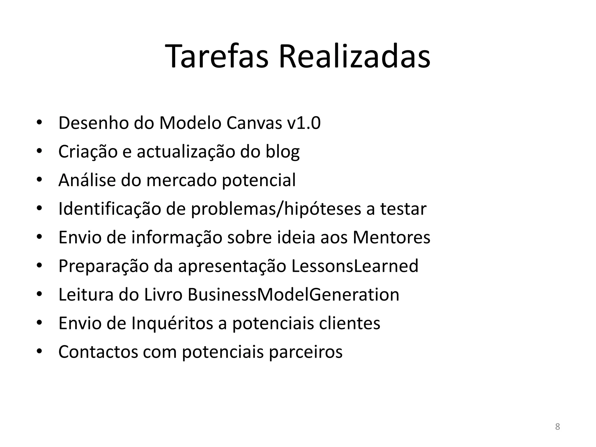 Tarefas Realizadas
•   Desenho do Modelo Canvas v1.0
•   Criação e actualização do blog
•   Análise do mercado potencial
•   Identificação de problemas/hipóteses a testar
•   Envio de informação sobre ideia aos Mentores
•   Preparação da apresentação LessonsLearned
•   Leitura do Livro BusinessModelGeneration
•   Envio de Inquéritos a potenciais clientes
•   Contactos com potenciais parceiros


                                                    8
 