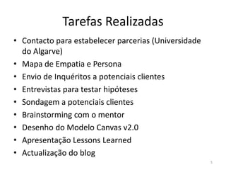 Tarefas Realizadas
• Contacto para estabelecer parcerias (Universidade
  do Algarve)
• Mapa de Empatia e Persona
• Envio de Inquéritos a potenciais clientes
• Entrevistas para testar hipóteses
• Sondagem a potenciais clientes
• Brainstorming com o mentor
• Desenho do Modelo Canvas v2.0
• Apresentação Lessons Learned
• Actualização do blog
                                                      5
 