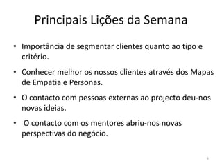 Principais Lições da Semana
• Importância de segmentar clientes quanto ao tipo e
  critério.
• Conhecer melhor os nossos clientes através dos Mapas
  de Empatia e Personas.
• O contacto com pessoas externas ao projecto deu-nos
  novas ideias.
• O contacto com os mentores abriu-nos novas
  perspectivas do negócio.

                                                       6
 