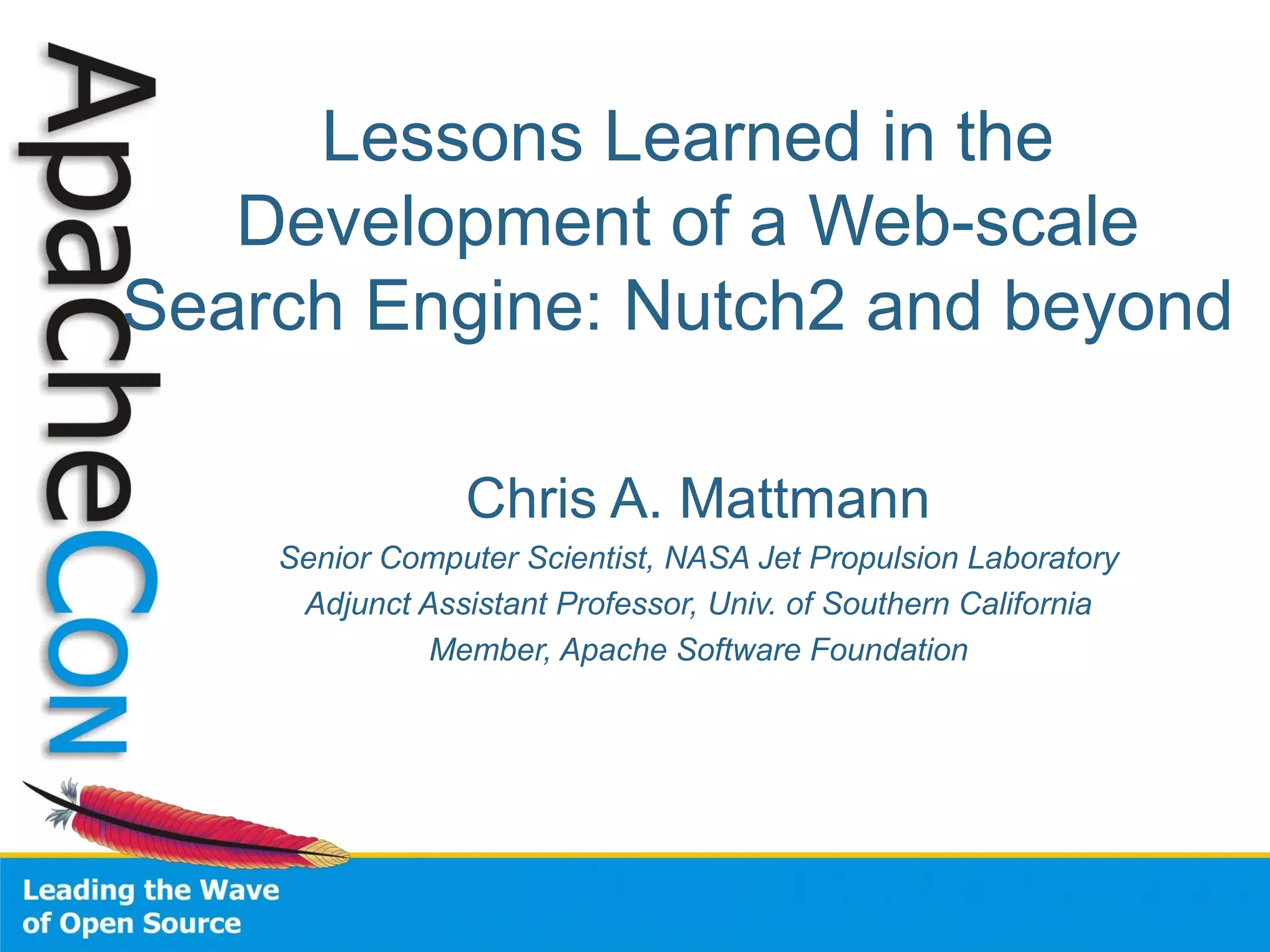 Lessons Learned in the
Development of a Web-scale
Search Engine: Nutch2 and beyond
Chris A. Mattmann
Senior Computer Scientist, NASA Jet Propulsion Laboratory
Adjunct Assistant Professor, Univ. of Southern California
Member, Apache Software Foundation
 