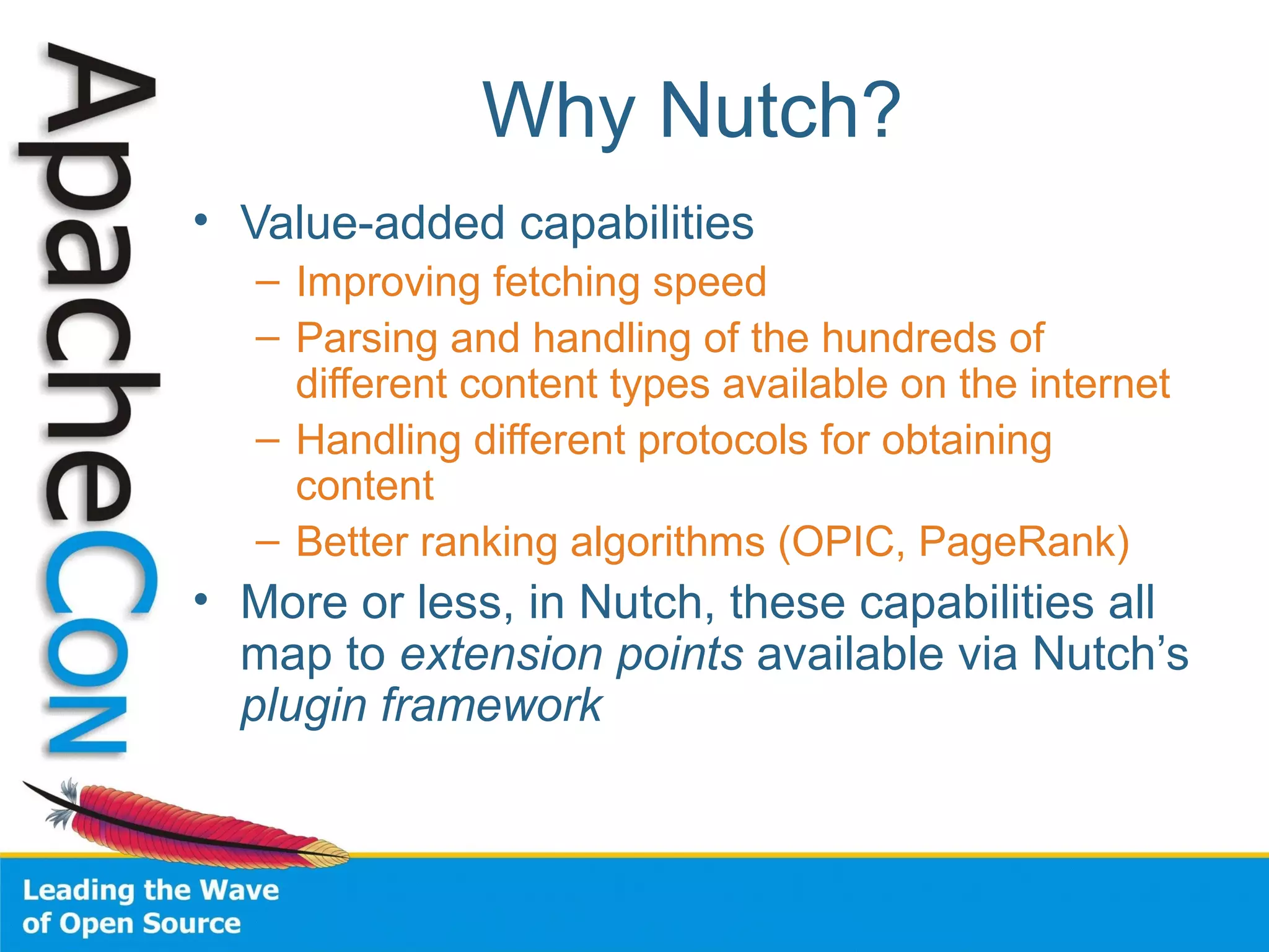 Why Nutch?
• Value-added capabilities
– Improving fetching speed
– Parsing and handling of the hundreds of
different content types available on the internet
– Handling different protocols for obtaining
content
– Better ranking algorithms (OPIC, PageRank)
• More or less, in Nutch, these capabilities all
map to extension points available via Nutch’s
plugin framework
 