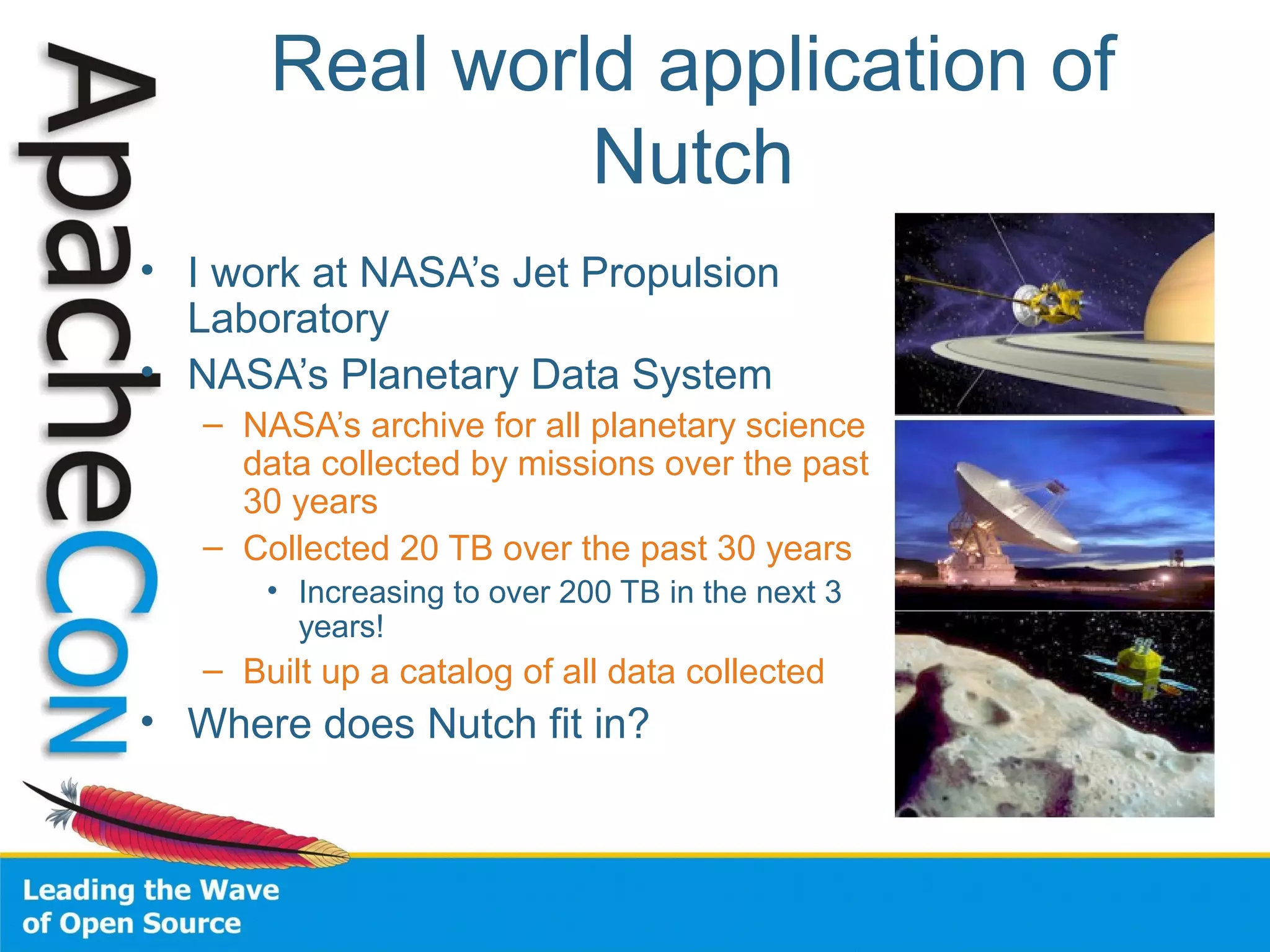 Real world application of
Nutch
• I work at NASA’s Jet Propulsion
Laboratory
• NASA’s Planetary Data System
– NASA’s archive for all planetary science
data collected by missions over the past
30 years
– Collected 20 TB over the past 30 years
• Increasing to over 200 TB in the next 3
years!
– Built up a catalog of all data collected
• Where does Nutch fit in?
 