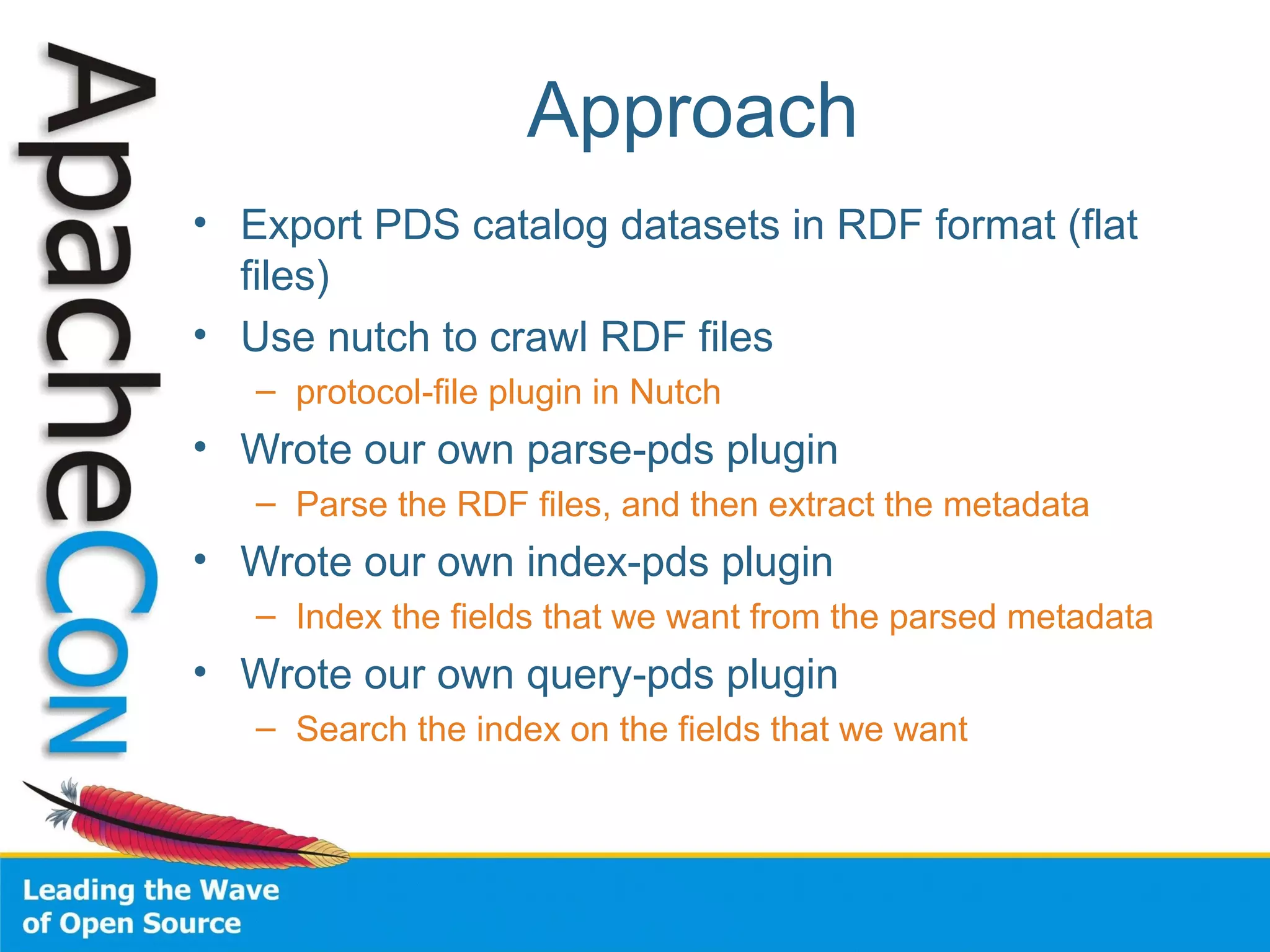 Approach
• Export PDS catalog datasets in RDF format (flat
files)
• Use nutch to crawl RDF files
– protocol-file plugin in Nutch
• Wrote our own parse-pds plugin
– Parse the RDF files, and then extract the metadata
• Wrote our own index-pds plugin
– Index the fields that we want from the parsed metadata
• Wrote our own query-pds plugin
– Search the index on the fields that we want
 
