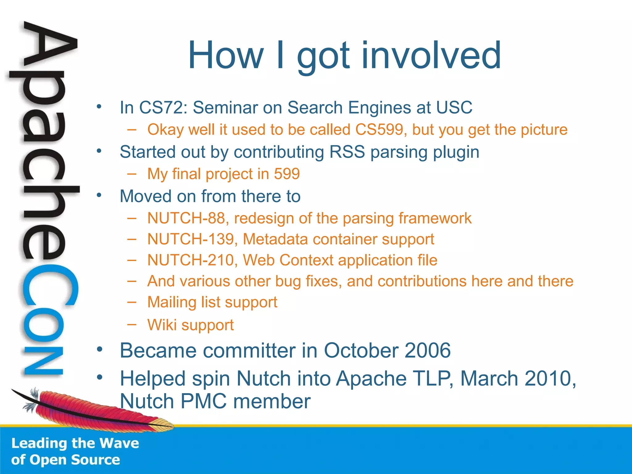 How I got involved
• In CS72: Seminar on Search Engines at USC
– Okay well it used to be called CS599, but you get the picture
• Started out by contributing RSS parsing plugin
– My final project in 599
• Moved on from there to
– NUTCH-88, redesign of the parsing framework
– NUTCH-139, Metadata container support
– NUTCH-210, Web Context application file
– And various other bug fixes, and contributions here and there
– Mailing list support
– Wiki support
• Became committer in October 2006
• Helped spin Nutch into Apache TLP, March 2010,
Nutch PMC member
 