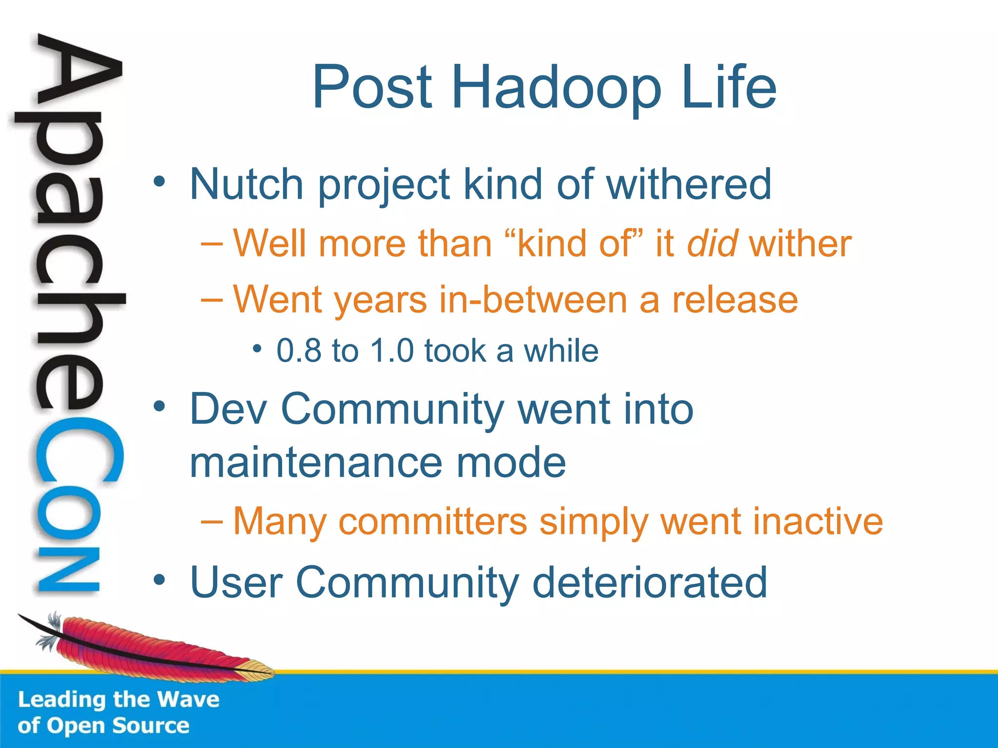 Post Hadoop Life
• Nutch project kind of withered
– Well more than “kind of” it did wither
– Went years in-between a release
• 0.8 to 1.0 took a while
• Dev Community went into
maintenance mode
– Many committers simply went inactive
• User Community deteriorated
 