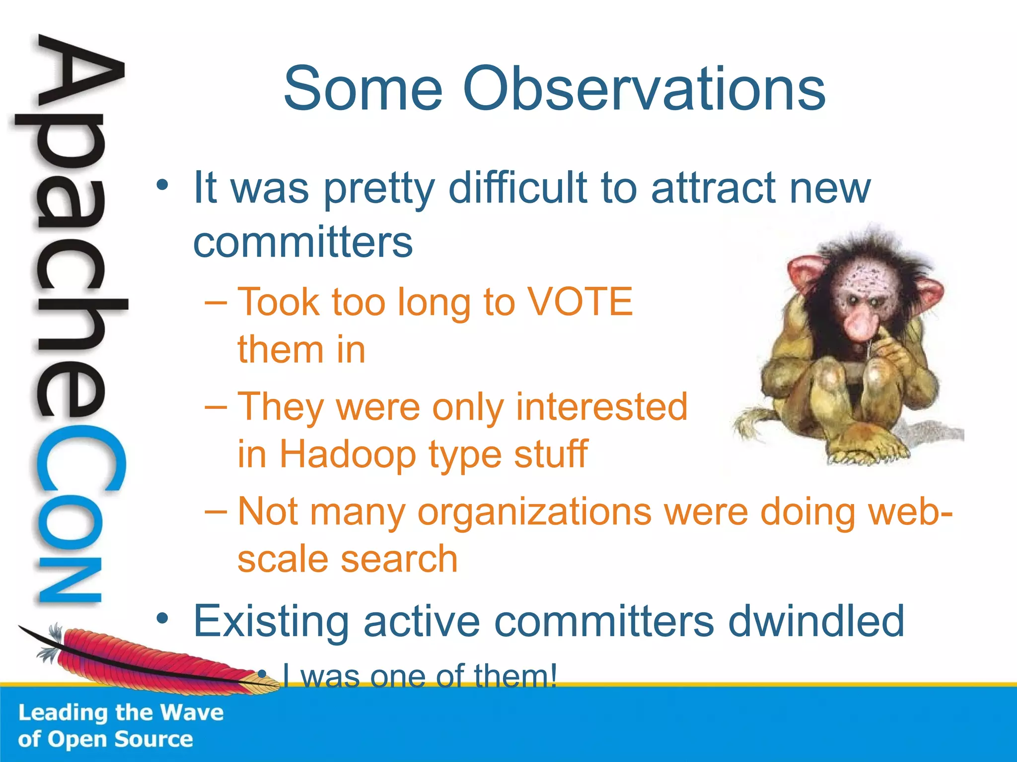 Some Observations
• It was pretty difficult to attract new
committers
– Took too long to VOTE
them in
– They were only interested
in Hadoop type stuff
– Not many organizations were doing web-
scale search
• Existing active committers dwindled
• I was one of them!
 