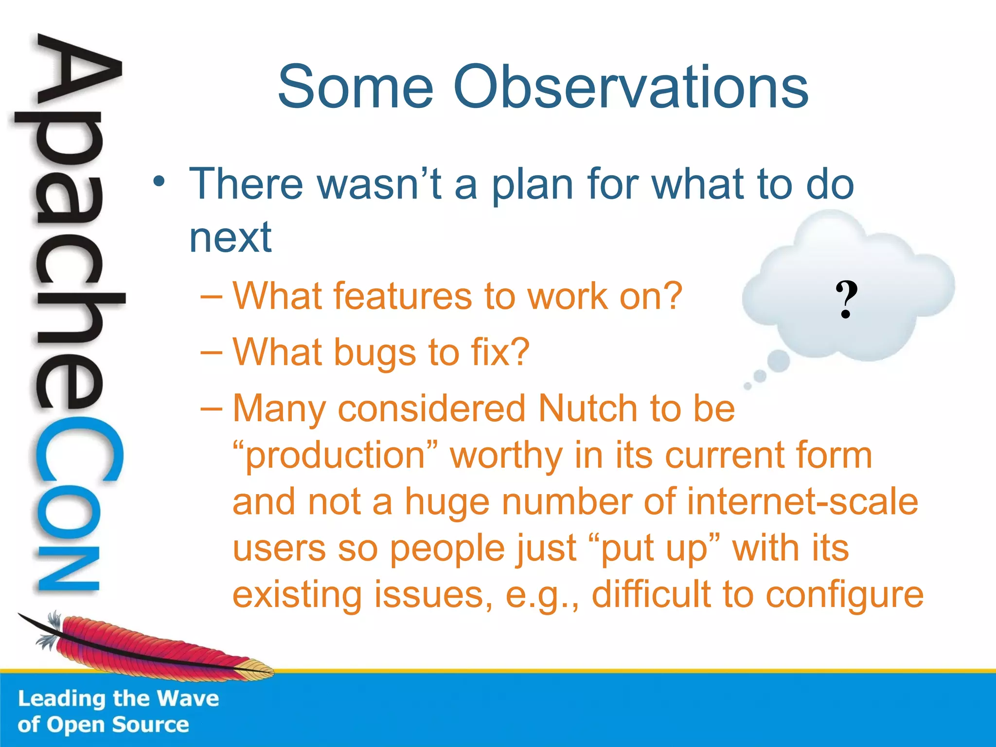 Some Observations
• There wasn’t a plan for what to do
next
– What features to work on?
– What bugs to fix?
– Many considered Nutch to be
“production” worthy in its current form
and not a huge number of internet-scale
users so people just “put up” with its
existing issues, e.g., difficult to configure
?
 