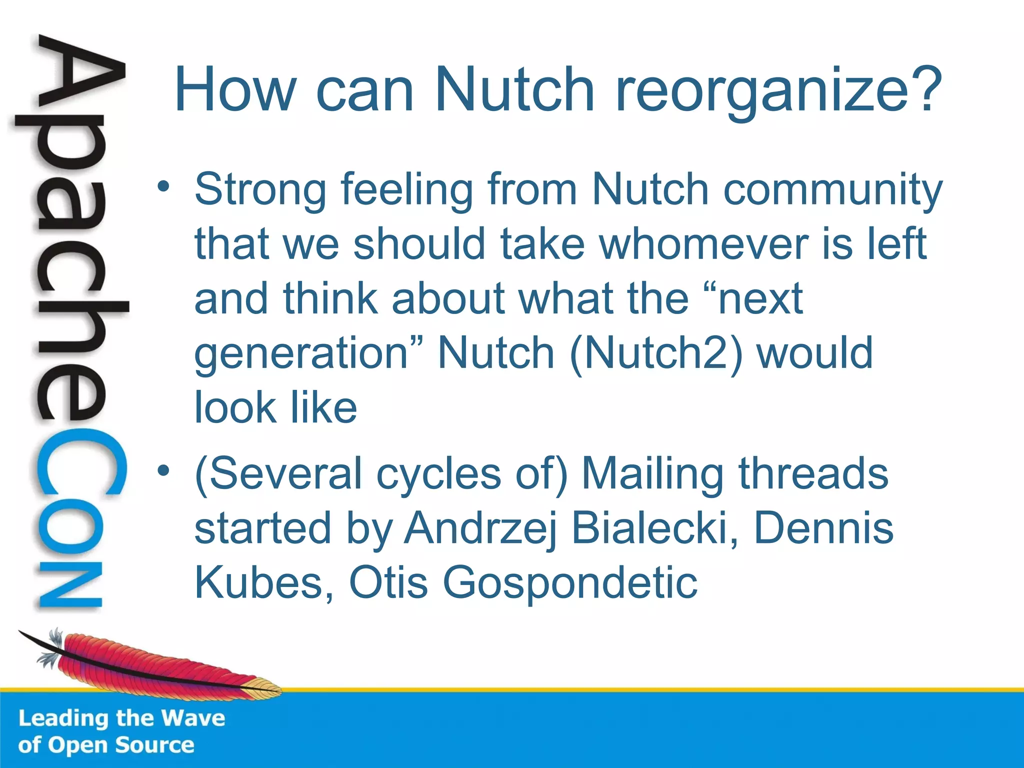 How can Nutch reorganize?
• Strong feeling from Nutch community
that we should take whomever is left
and think about what the “next
generation” Nutch (Nutch2) would
look like
• (Several cycles of) Mailing threads
started by Andrzej Bialecki, Dennis
Kubes, Otis Gospondetic
 