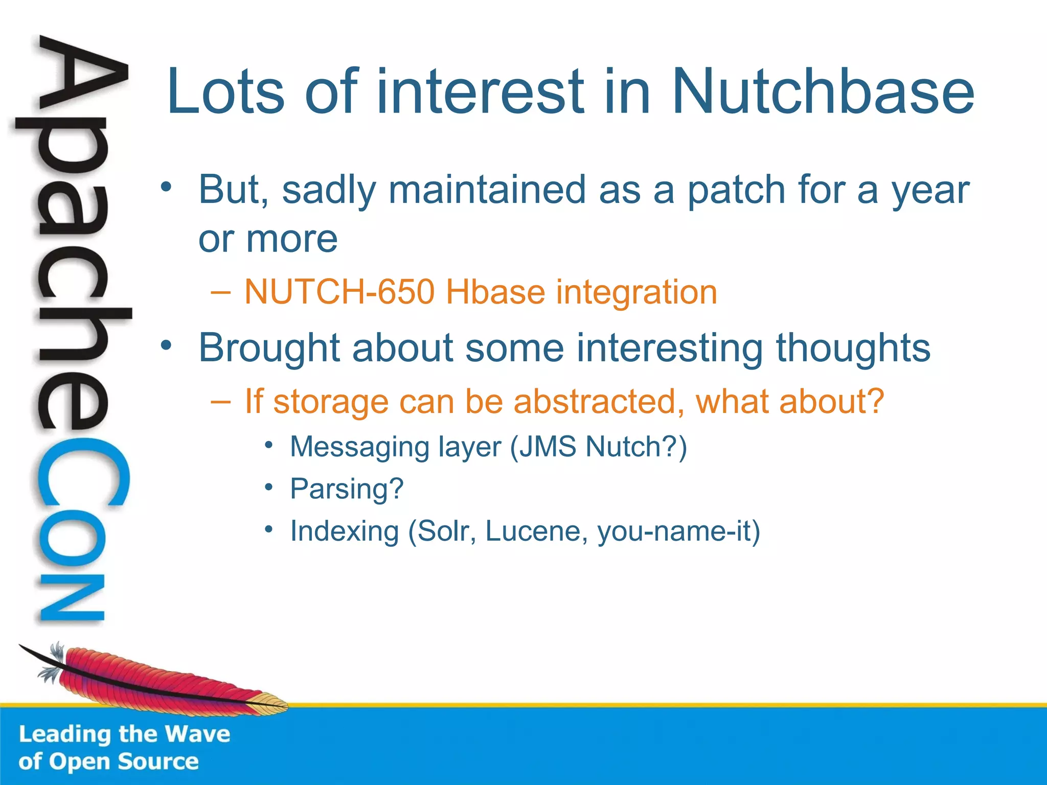 Lots of interest in Nutchbase
• But, sadly maintained as a patch for a year
or more
– NUTCH-650 Hbase integration
• Brought about some interesting thoughts
– If storage can be abstracted, what about?
• Messaging layer (JMS Nutch?)
• Parsing?
• Indexing (Solr, Lucene, you-name-it)
 