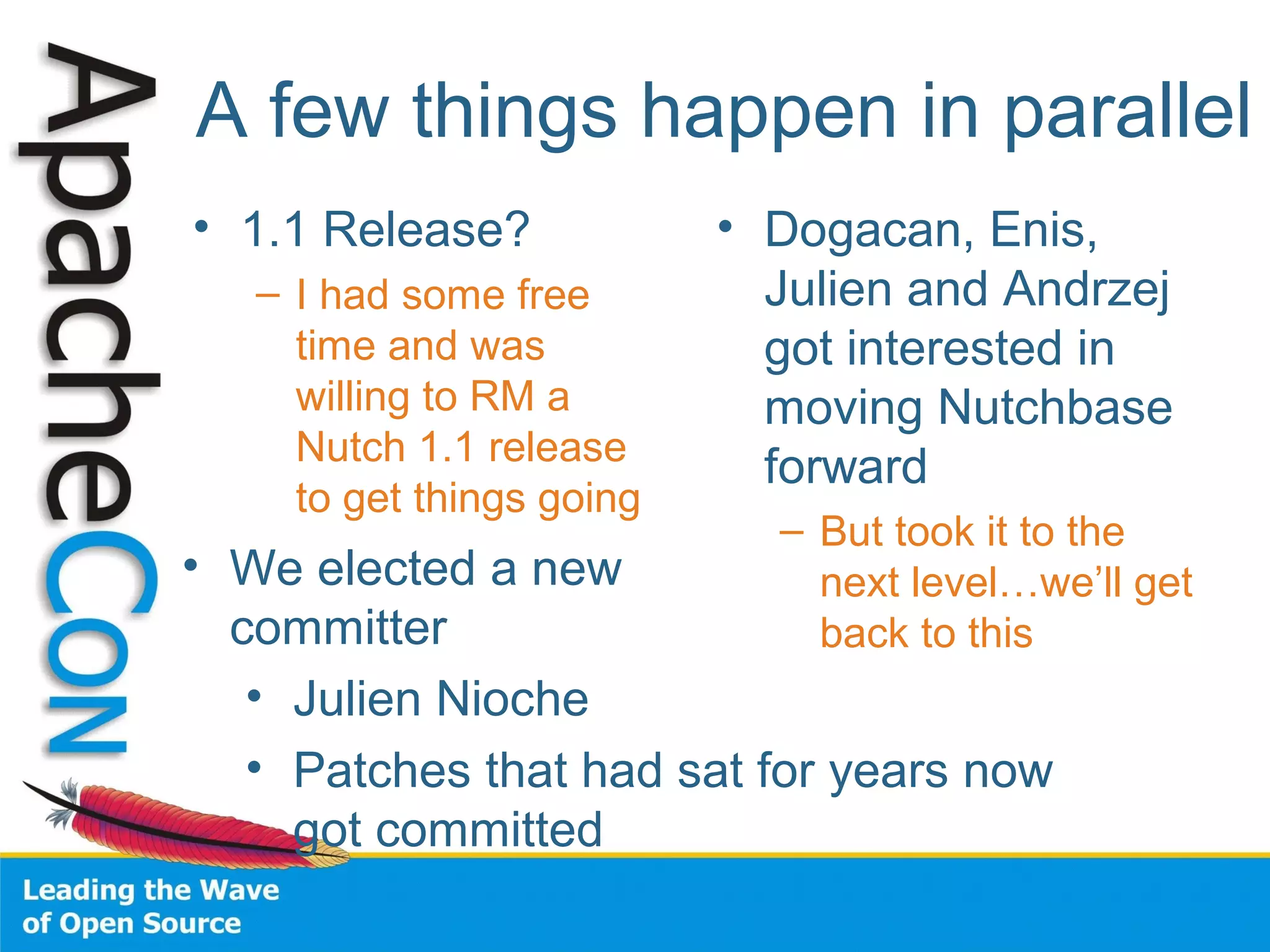 A few things happen in parallel
• 1.1 Release?
– I had some free
time and was
willing to RM a
Nutch 1.1 release
to get things going
• Dogacan, Enis,
Julien and Andrzej
got interested in
moving Nutchbase
forward
– But took it to the
next level…we’ll get
back to this
• We elected a new
committer
• Julien Nioche
• Patches that had sat for years now
got committed
 