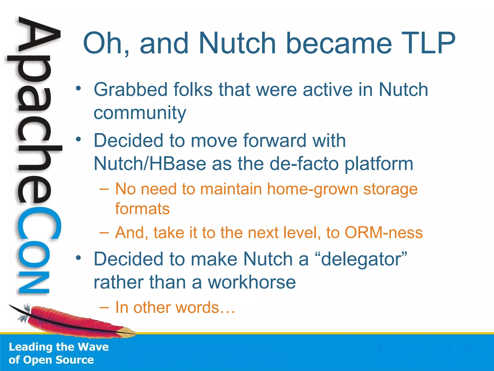 Oh, and Nutch became TLP
• Grabbed folks that were active in Nutch
community
• Decided to move forward with
Nutch/HBase as the de-facto platform
– No need to maintain home-grown storage
formats
– And, take it to the next level, to ORM-ness
• Decided to make Nutch a “delegator”
rather than a workhorse
– In other words…
 