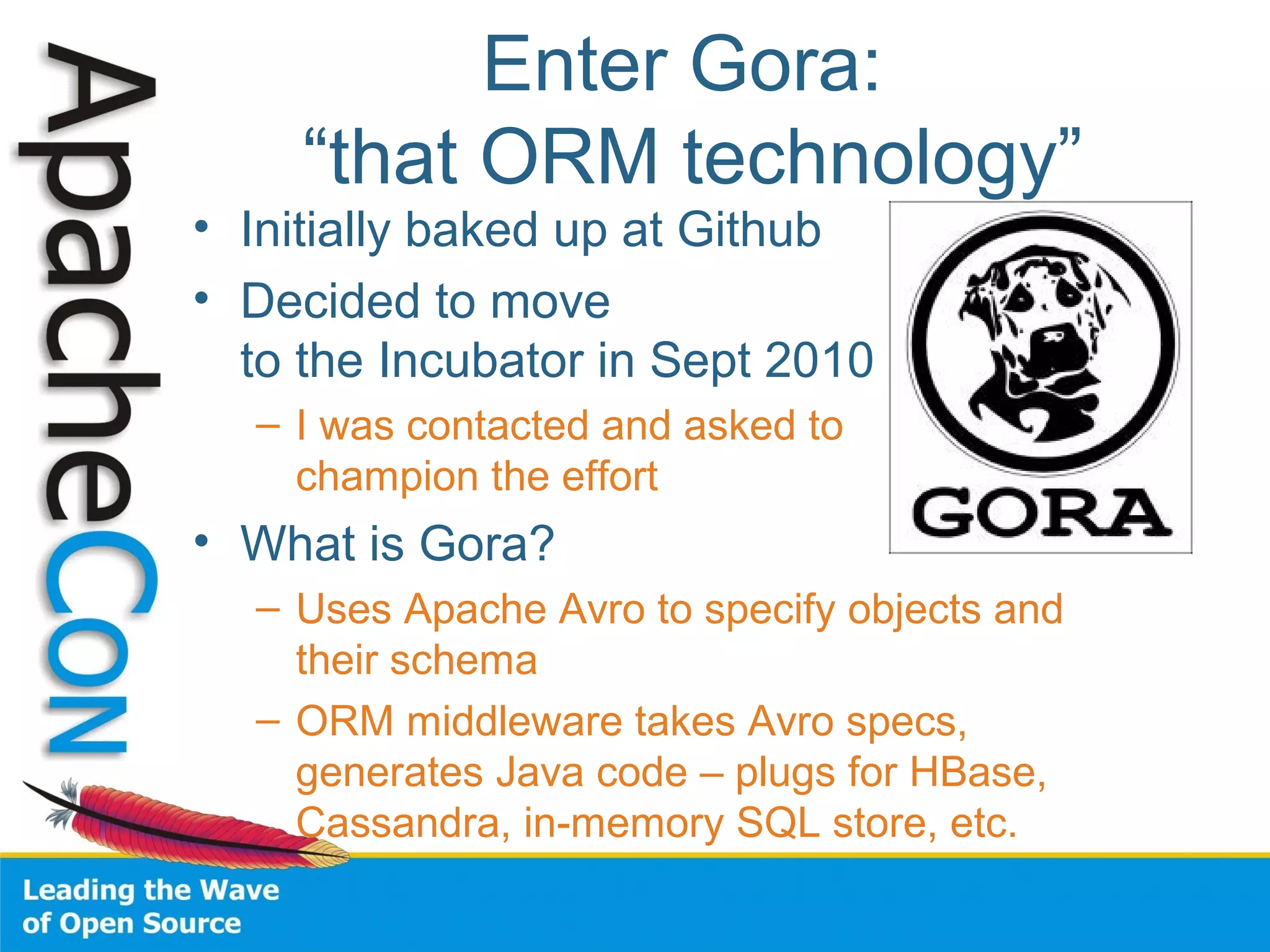 Enter Gora:
“that ORM technology”
• Initially baked up at Github
• Decided to move
to the Incubator in Sept 2010
– I was contacted and asked to
champion the effort
• What is Gora?
– Uses Apache Avro to specify objects and
their schema
– ORM middleware takes Avro specs,
generates Java code – plugs for HBase,
Cassandra, in-memory SQL store, etc.
 