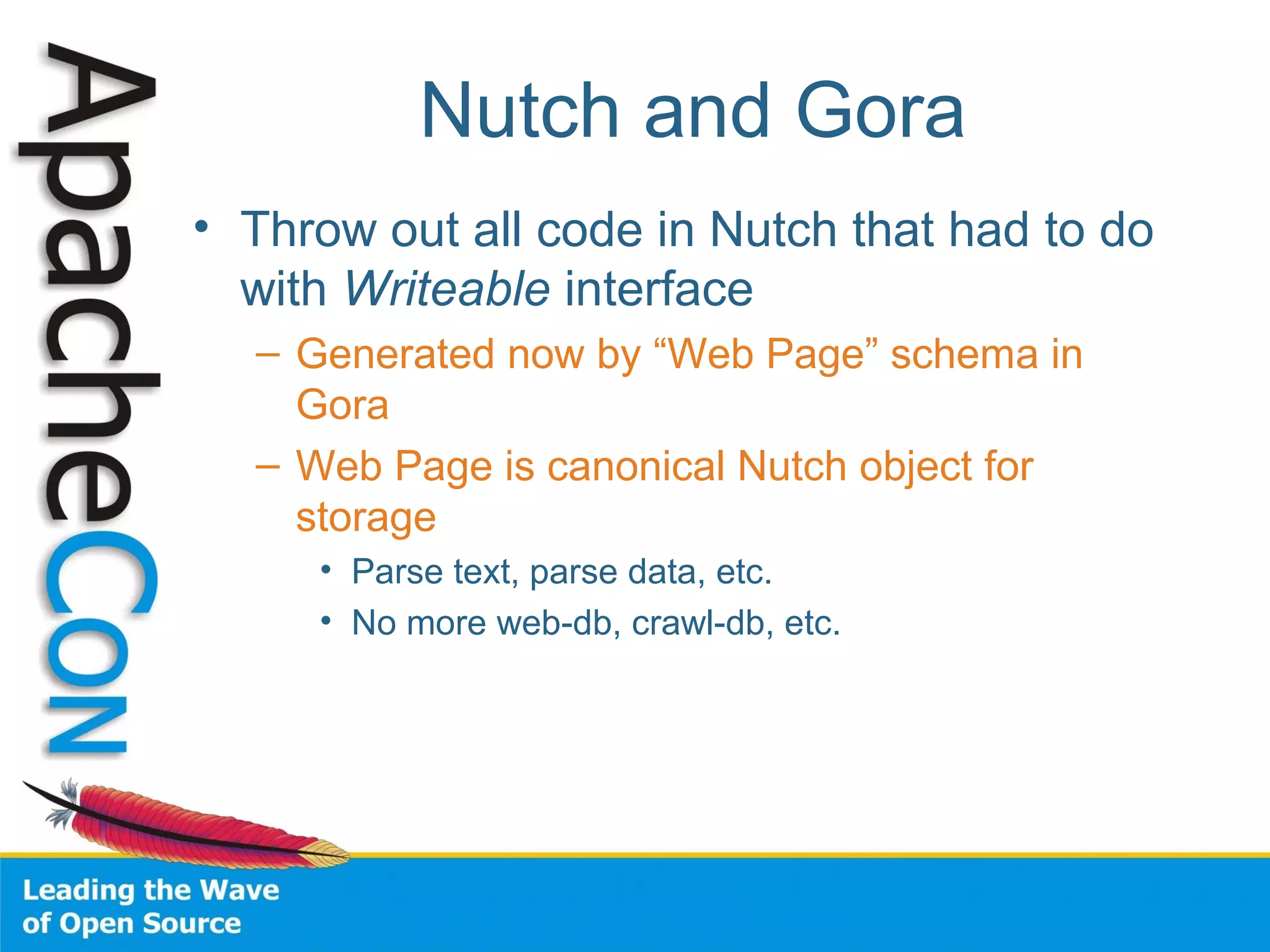 Nutch and Gora
• Throw out all code in Nutch that had to do
with Writeable interface
– Generated now by “Web Page” schema in
Gora
– Web Page is canonical Nutch object for
storage
• Parse text, parse data, etc.
• No more web-db, crawl-db, etc.
 