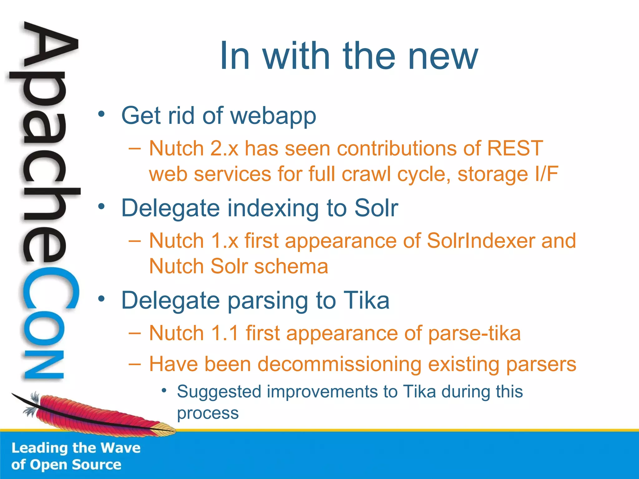 In with the new
• Get rid of webapp
– Nutch 2.x has seen contributions of REST
web services for full crawl cycle, storage I/F
• Delegate indexing to Solr
– Nutch 1.x first appearance of SolrIndexer and
Nutch Solr schema
• Delegate parsing to Tika
– Nutch 1.1 first appearance of parse-tika
– Have been decommissioning existing parsers
• Suggested improvements to Tika during this
process
 