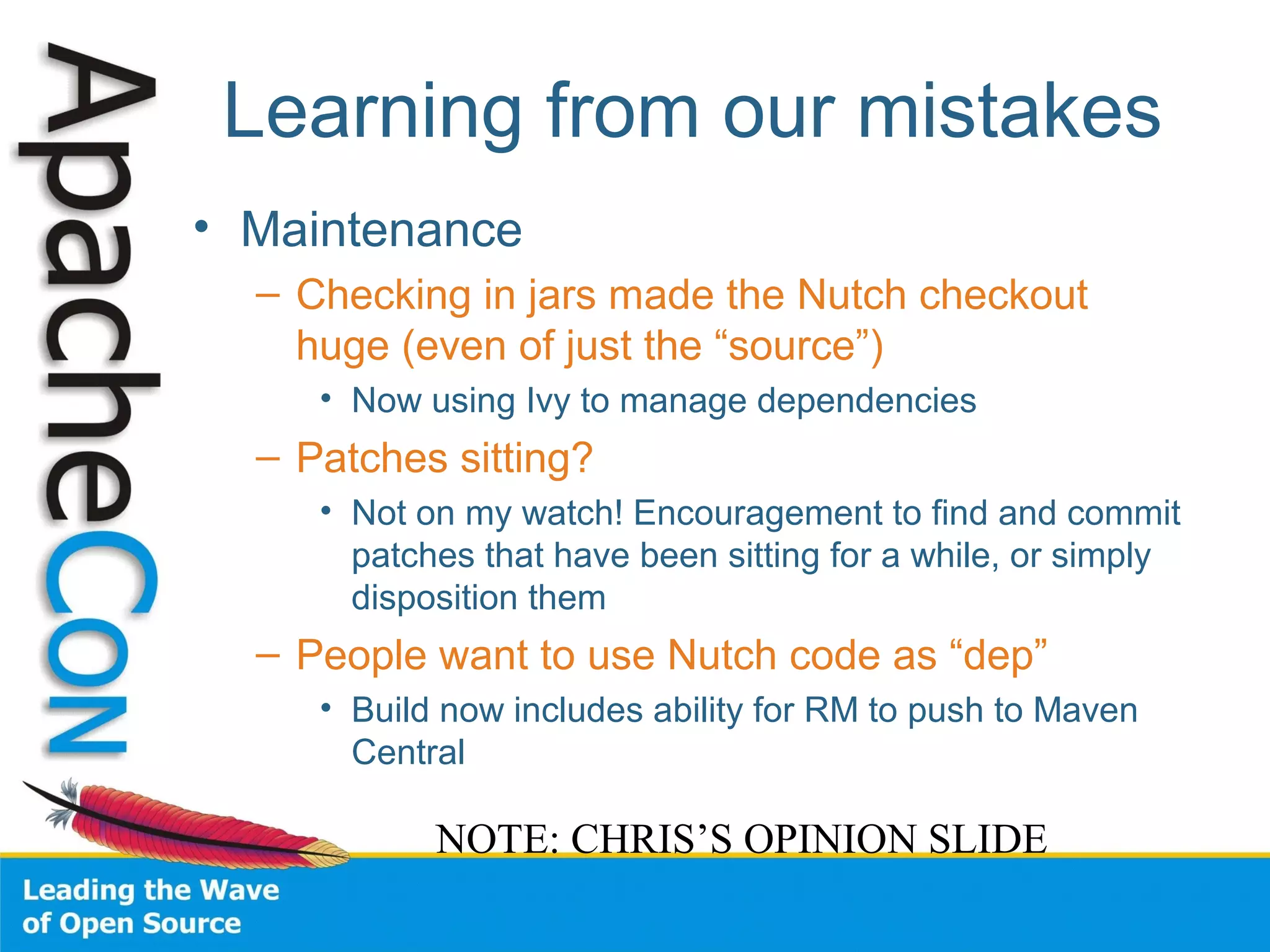 Learning from our mistakes
• Maintenance
– Checking in jars made the Nutch checkout
huge (even of just the “source”)
• Now using Ivy to manage dependencies
– Patches sitting?
• Not on my watch! Encouragement to find and commit
patches that have been sitting for a while, or simply
disposition them
– People want to use Nutch code as “dep”
• Build now includes ability for RM to push to Maven
Central
NOTE: CHRIS’S OPINION SLIDE
 
