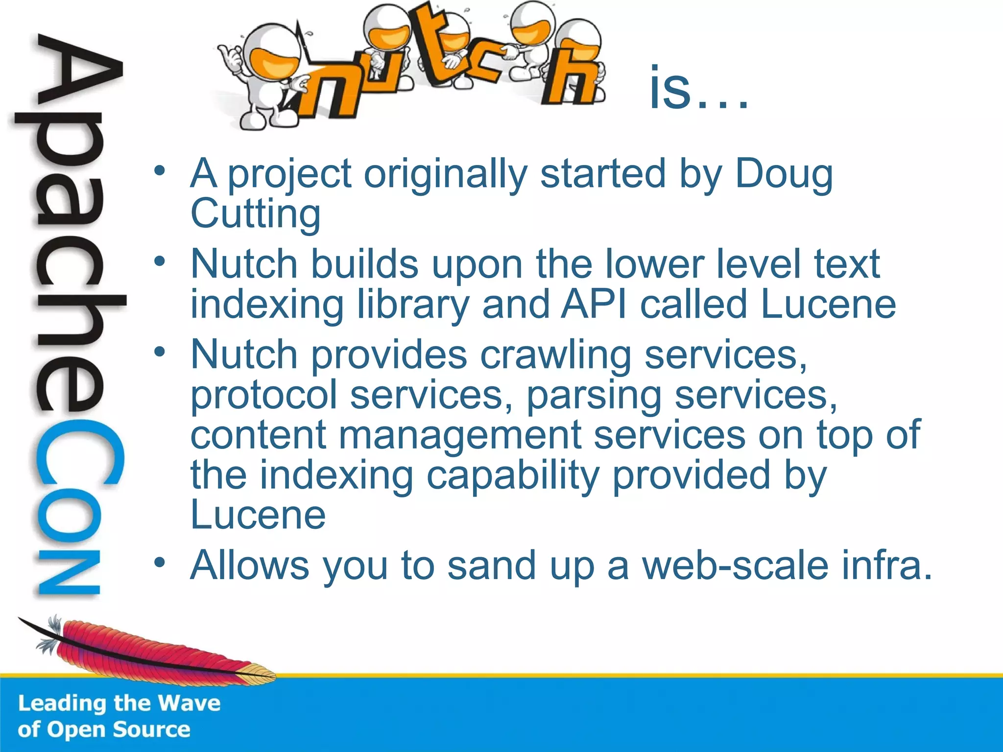 is…
• A project originally started by Doug
Cutting
• Nutch builds upon the lower level text
indexing library and API called Lucene
• Nutch provides crawling services,
protocol services, parsing services,
content management services on top of
the indexing capability provided by
Lucene
• Allows you to sand up a web-scale infra.
 