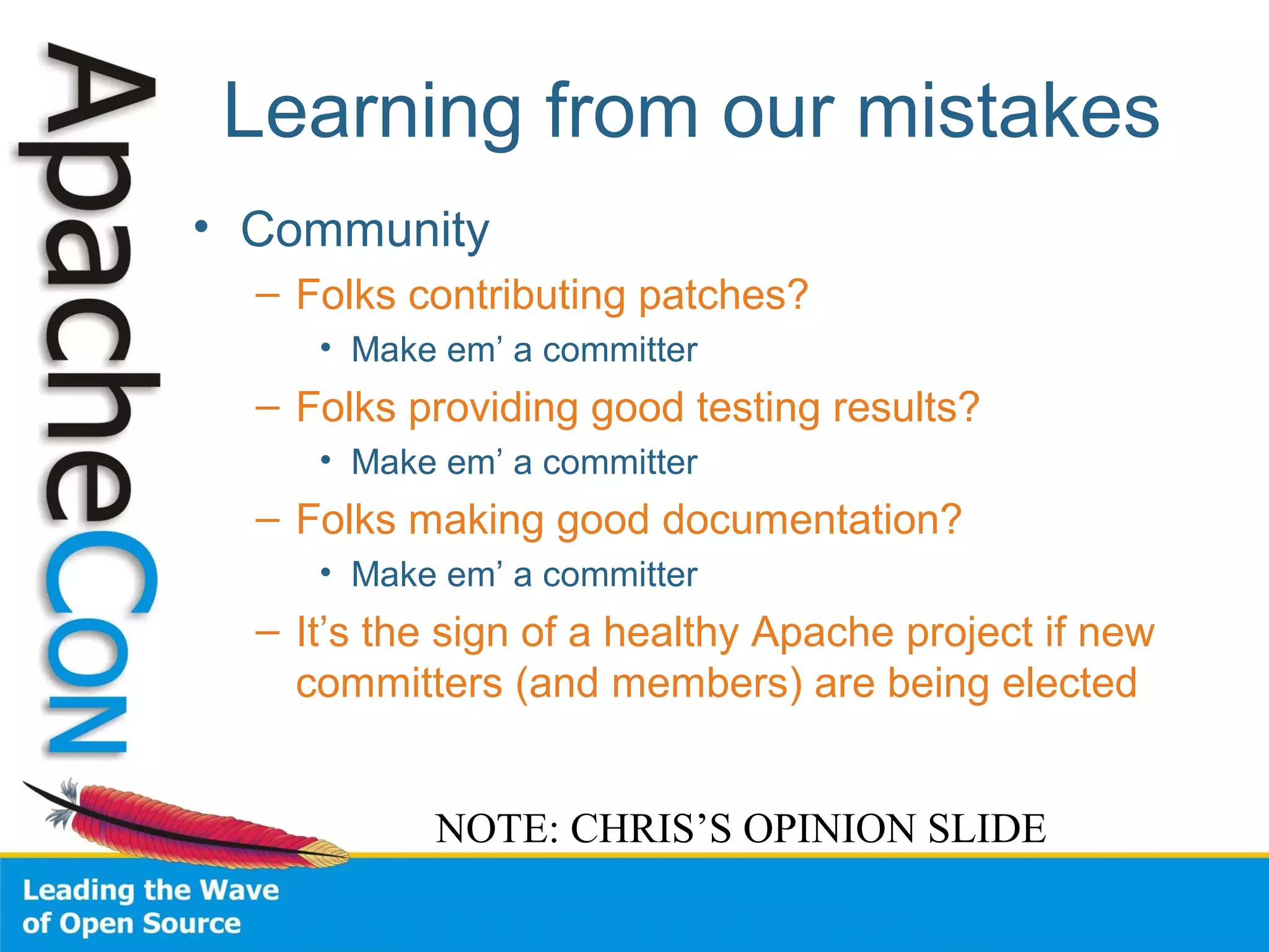 Learning from our mistakes
• Community
– Folks contributing patches?
• Make em’ a committer
– Folks providing good testing results?
• Make em’ a committer
– Folks making good documentation?
• Make em’ a committer
– It’s the sign of a healthy Apache project if new
committers (and members) are being elected
NOTE: CHRIS’S OPINION SLIDE
 
