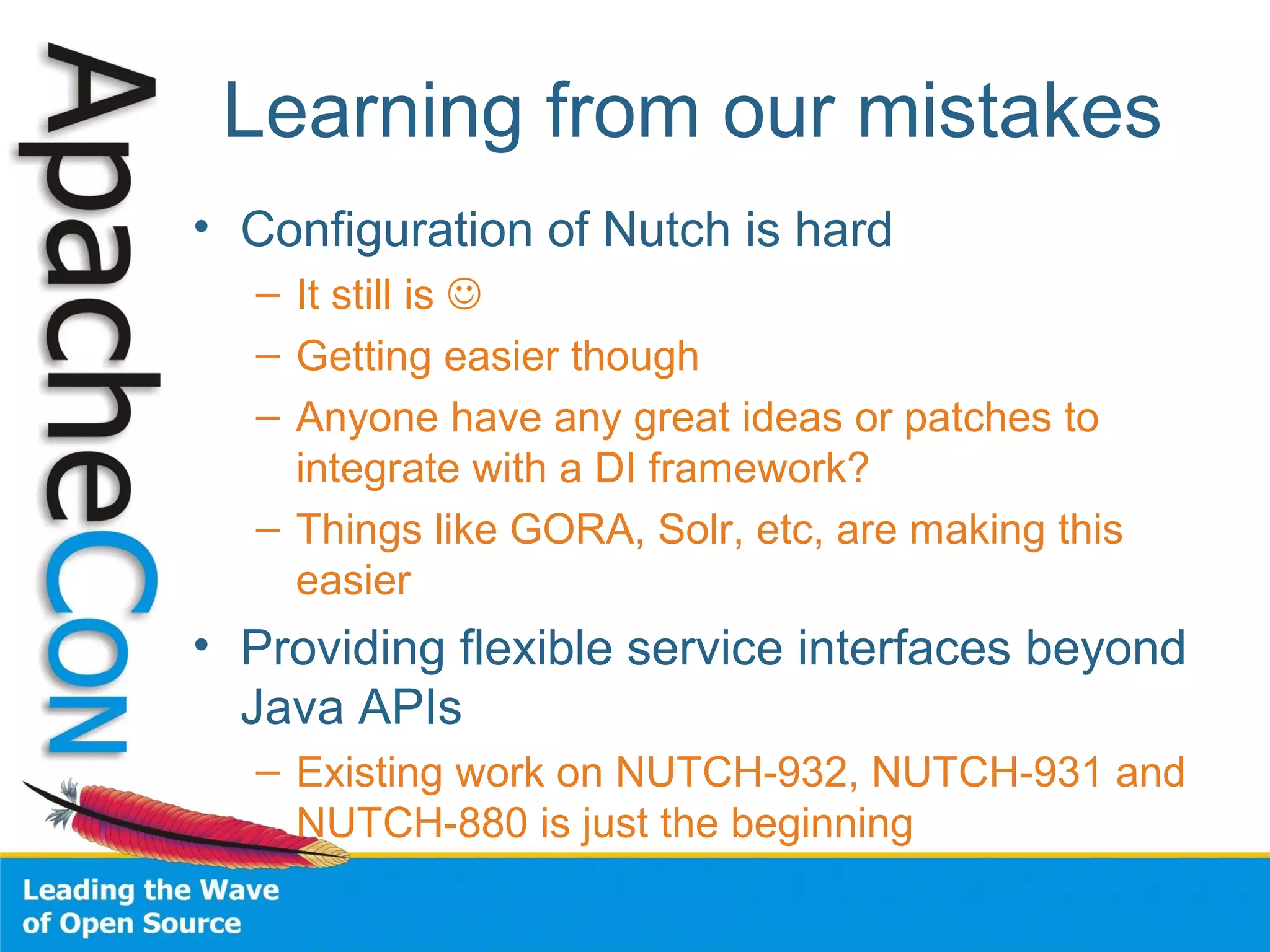 Learning from our mistakes
• Configuration of Nutch is hard
– It still is 
– Getting easier though
– Anyone have any great ideas or patches to
integrate with a DI framework?
– Things like GORA, Solr, etc, are making this
easier
• Providing flexible service interfaces beyond
Java APIs
– Existing work on NUTCH-932, NUTCH-931 and
NUTCH-880 is just the beginning
 