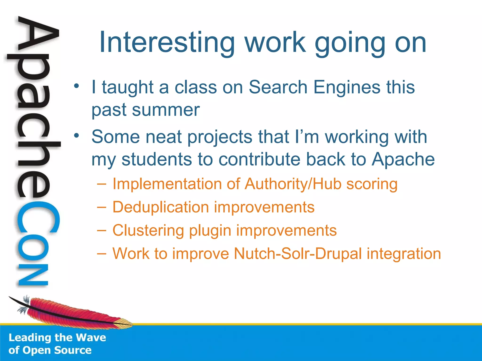 Interesting work going on
• I taught a class on Search Engines this
past summer
• Some neat projects that I’m working with
my students to contribute back to Apache
– Implementation of Authority/Hub scoring
– Deduplication improvements
– Clustering plugin improvements
– Work to improve Nutch-Solr-Drupal integration
 