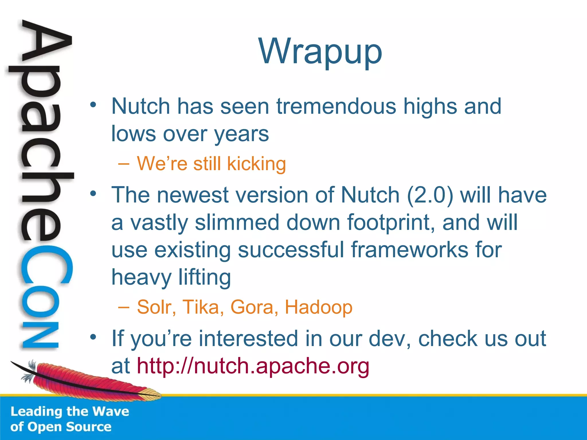 Wrapup
• Nutch has seen tremendous highs and
lows over years
– We’re still kicking
• The newest version of Nutch (2.0) will have
a vastly slimmed down footprint, and will
use existing successful frameworks for
heavy lifting
– Solr, Tika, Gora, Hadoop
• If you’re interested in our dev, check us out
at http://nutch.apache.org
 