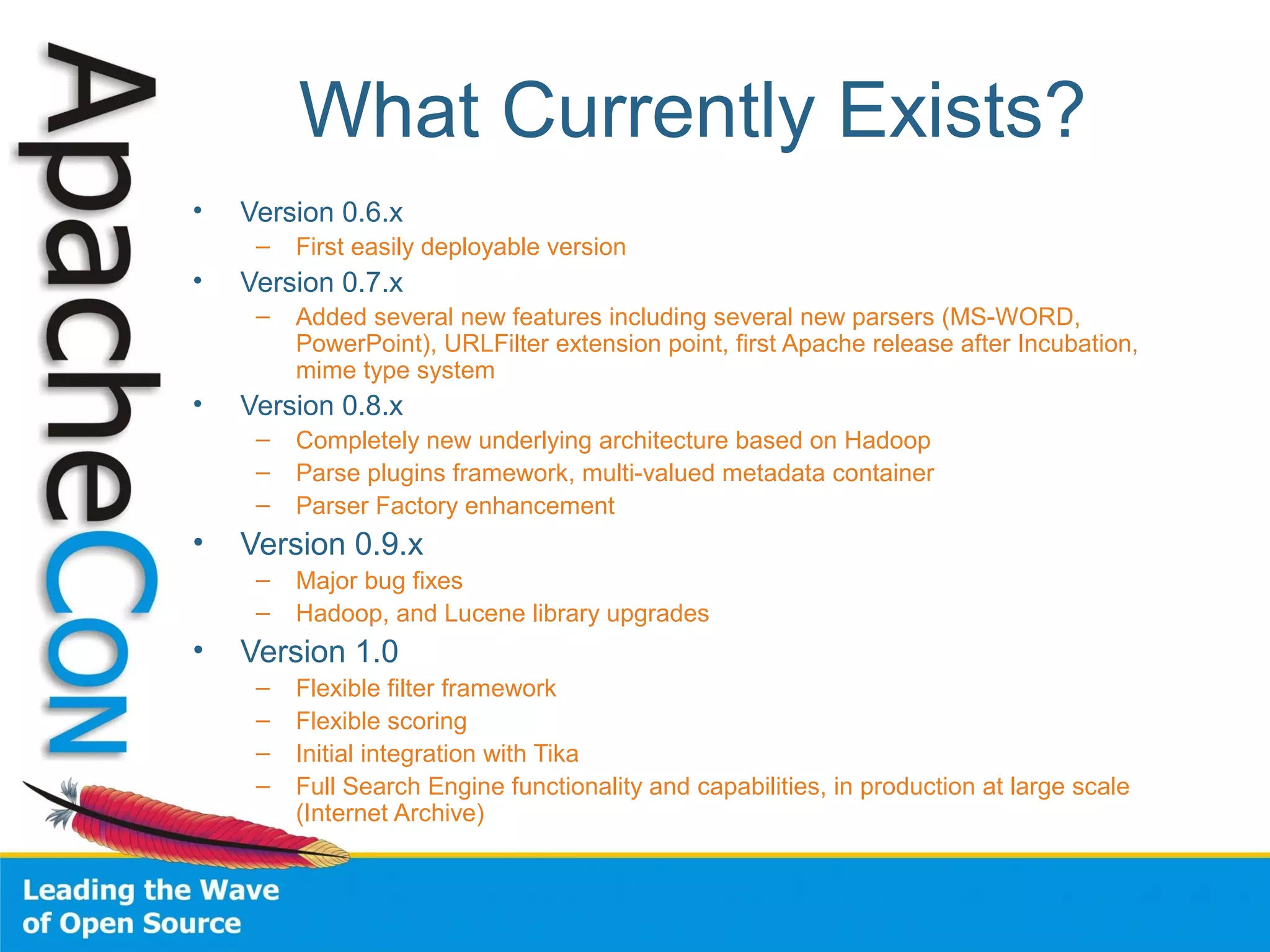 What Currently Exists?
• Version 0.6.x
– First easily deployable version
• Version 0.7.x
– Added several new features including several new parsers (MS-WORD,
PowerPoint), URLFilter extension point, first Apache release after Incubation,
mime type system
• Version 0.8.x
– Completely new underlying architecture based on Hadoop
– Parse plugins framework, multi-valued metadata container
– Parser Factory enhancement
• Version 0.9.x
– Major bug fixes
– Hadoop, and Lucene library upgrades
• Version 1.0
– Flexible filter framework
– Flexible scoring
– Initial integration with Tika
– Full Search Engine functionality and capabilities, in production at large scale
(Internet Archive)
 