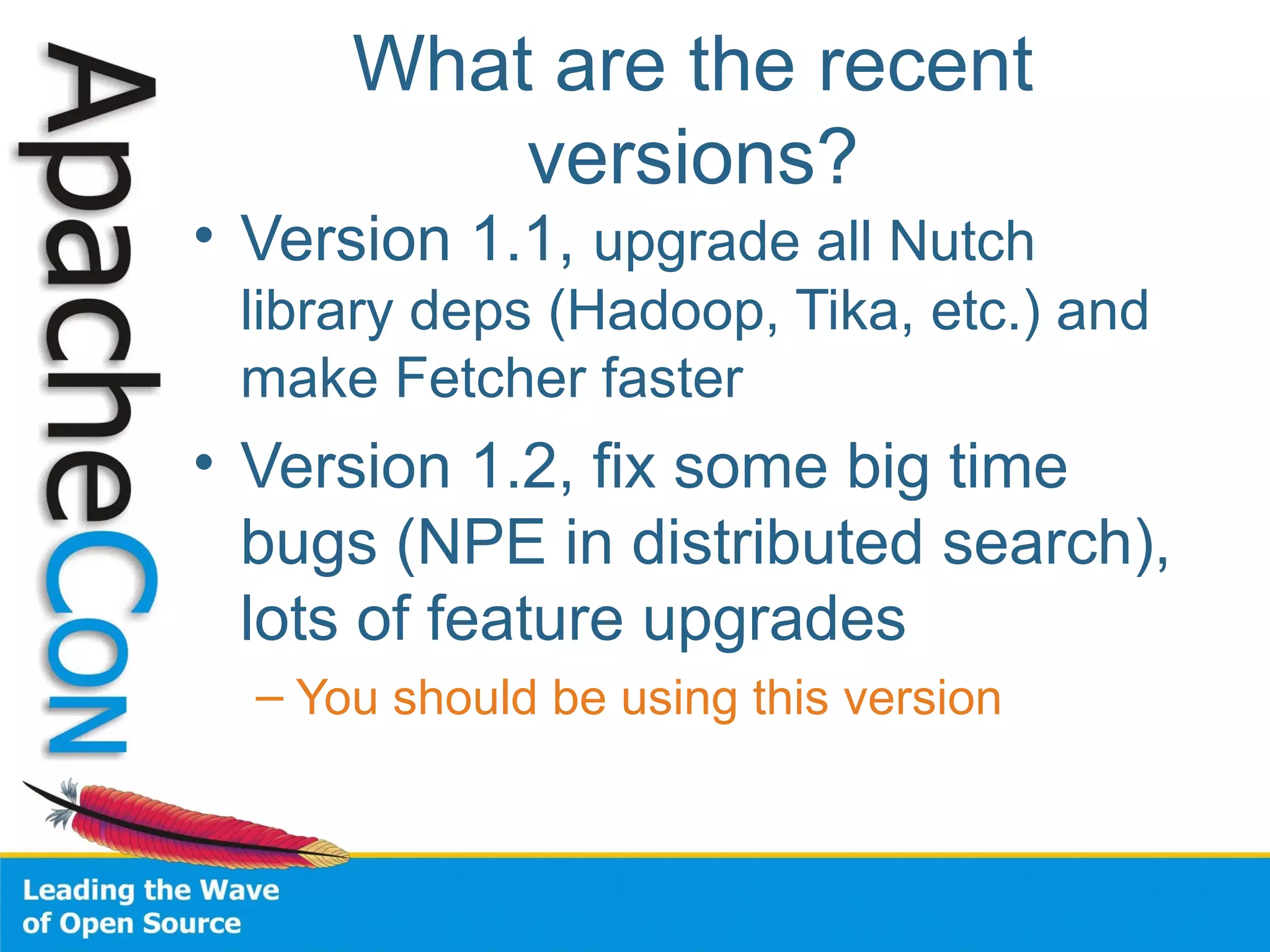 What are the recent
versions?
• Version 1.1, upgrade all Nutch
library deps (Hadoop, Tika, etc.) and
make Fetcher faster
• Version 1.2, fix some big time
bugs (NPE in distributed search),
lots of feature upgrades
– You should be using this version
 