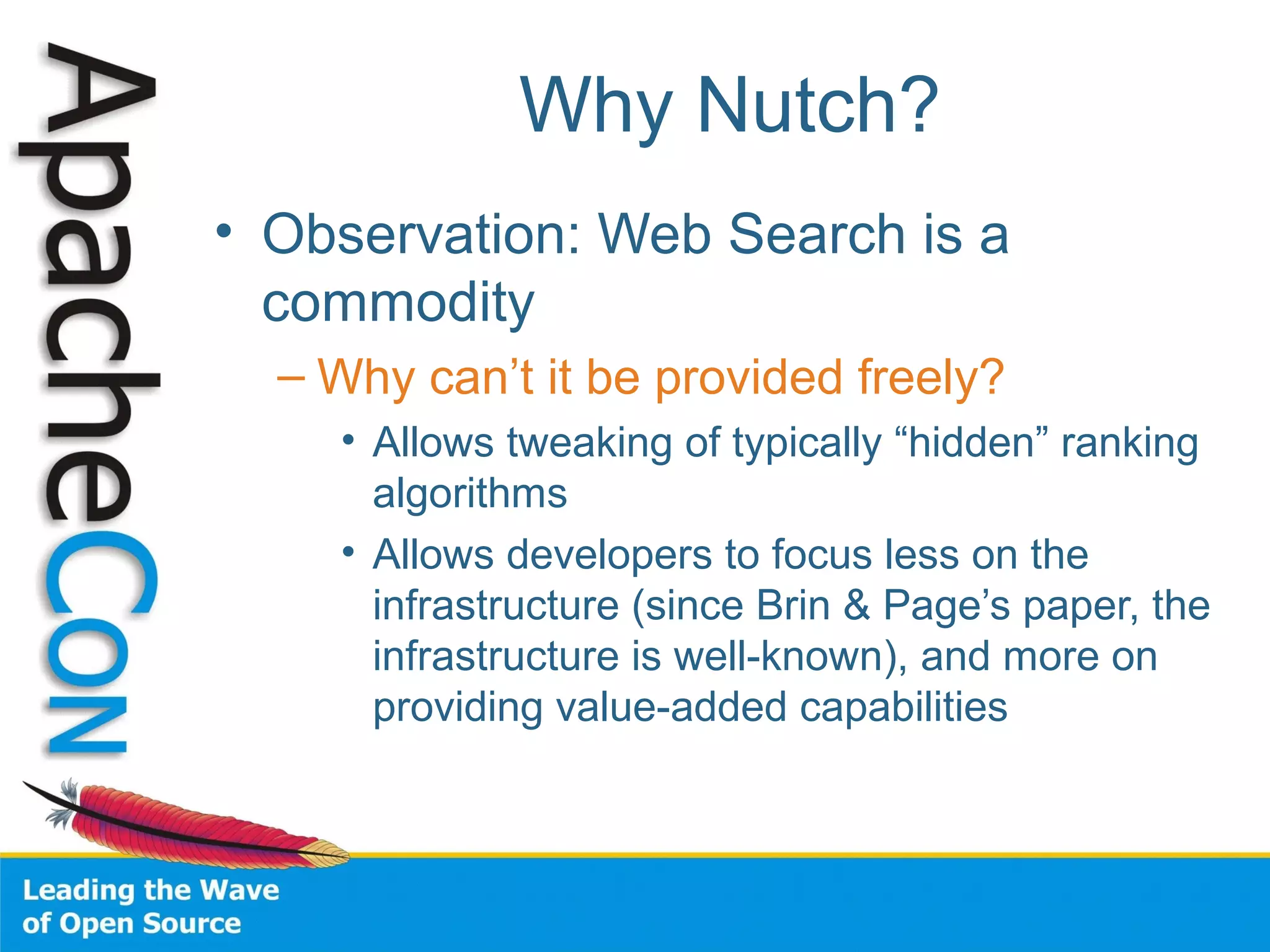Why Nutch?
• Observation: Web Search is a
commodity
– Why can’t it be provided freely?
• Allows tweaking of typically “hidden” ranking
algorithms
• Allows developers to focus less on the
infrastructure (since Brin & Page’s paper, the
infrastructure is well-known), and more on
providing value-added capabilities
 
