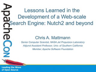 Lessons Learned in the
Development of a Web-scale
Search Engine: Nutch2 and beyond
Chris A. Mattmann
Senior Computer Scientist, NASA Jet Propulsion Laboratory
Adjunct Assistant Professor, Univ. of Southern California
Member, Apache Software Foundation
 