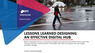 Led by: Kanwal Khipple
LESSONS LEARNED DESIGNING
AN EFFECTIVE DIGITAL HUB
Better understand how you can build your digital hub powered by SharePoint Online. We’ll dive
into how Hub Sites, Communication and broader team sites can support with your digital
workplace strategy.
VANCOUVER
#spsvancouver
 
