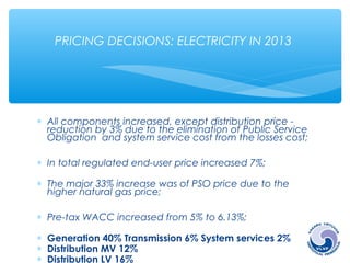PRICING DECISIONS: ELECTRICITY IN 2013 
* All components increased, except distribution price - 
reduction by 3% due to the elimination of Public Service 
Obligation and system service cost from the losses cost; 
* In total regulated end-user price increased 7%; 
* The major 33% increase was of PSO price due to the 
higher natural gas price; 
* Pre-tax WACC increased from 5% to 6.13%; 
* Generation 40% Transmission 6% System services 2% 
* Distribution MV 12% 
* Distribution LV 16% 
Supply 1% Public Service Obligations 23% 
 