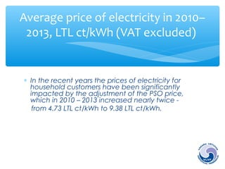Average price of electricity in 2010– 
2013, LTL ct/kWh (VAT excluded) 
* In the recent years the prices of electricity for 
household customers have been significantly 
impacted by the adjustment of the PSO price, 
which in 2010 – 2013 increased nearly twice - 
from 4.73 LTL ct/kWh to 9.38 LTL ct/kWh. 
 